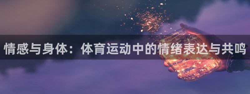 杏鑫体育合法嘛：情感与身体：体育运动中的情绪表达与共鸣