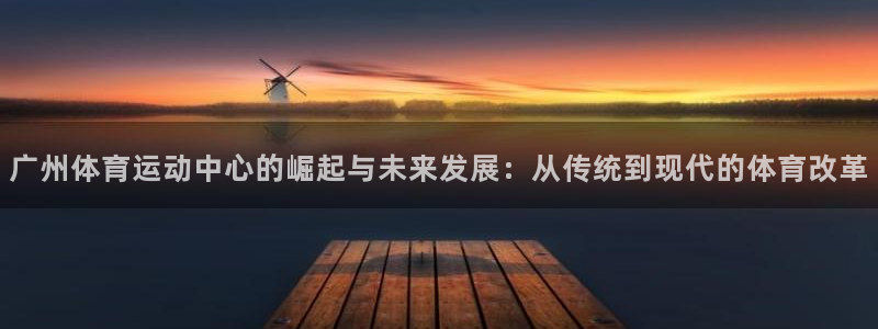 杏鑫体育平台开号链接：广州体育运动中心的崛起与未来发展：从传统到现代的体育改革