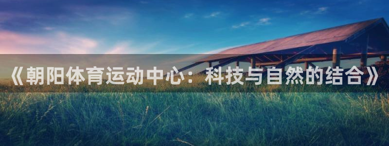 杏鑫平台注册：《朝阳体育运动中心：科技与自然的结合》